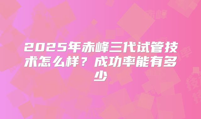 2025年赤峰三代试管技术怎么样？成功率能有多少