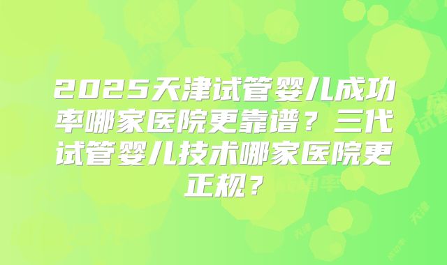 2025天津试管婴儿成功率哪家医院更靠谱？三代试管婴儿技术哪家医院更正规？