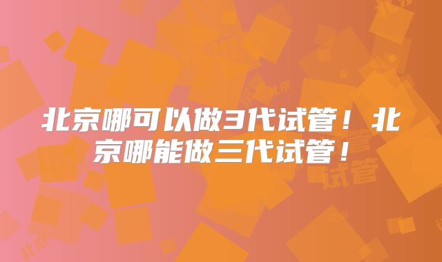 北京哪可以做3代试管！北京哪能做三代试管！