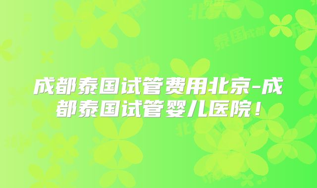 成都泰国试管费用北京-成都泰国试管婴儿医院！