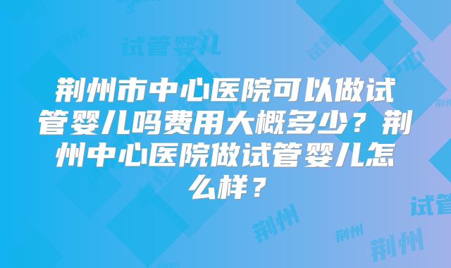 荆州市中心医院可以做试管婴儿吗费用大概多少？荆州中心医院做试管婴儿怎么样？