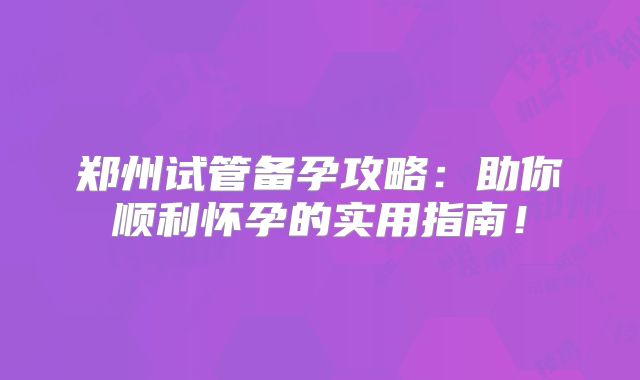 郑州试管备孕攻略:助你顺利怀孕的实用指南!