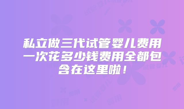 私立做三代试管婴儿费用一次花多少钱费用全都包含在这里啦！