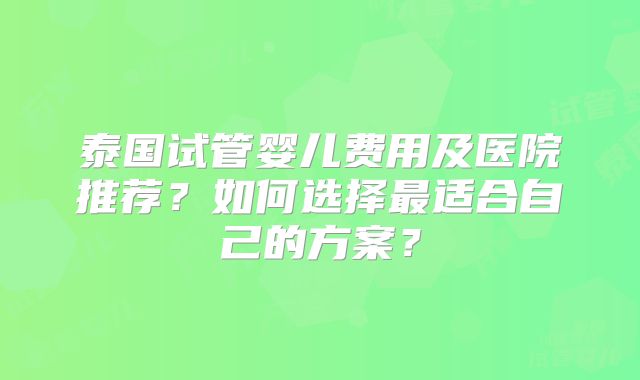 泰国试管婴儿费用及医院推荐？如何选择最适合自己的方案？