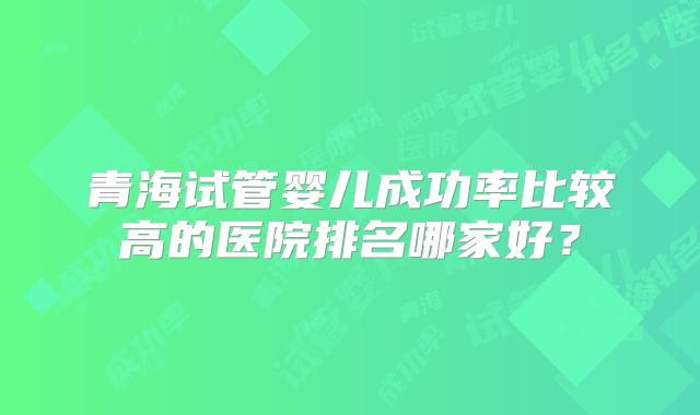 青海试管婴儿成功率比较高的医院排名哪家好？