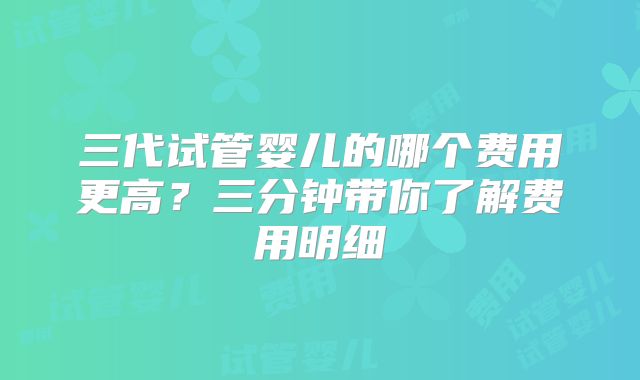 三代试管婴儿的哪个费用更高?三分钟带你了解费用明细