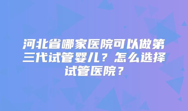 河北省哪家医院可以做第三代试管婴儿？怎么选择试管医院？