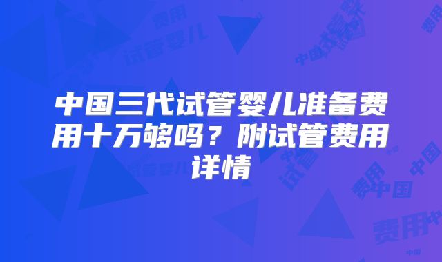 中国三代试管婴儿准备费用十万够吗?附试管费用详情
