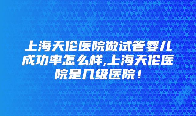 上海天伦医院做试管婴儿成功率怎么样,上海天伦医院是几级医院！