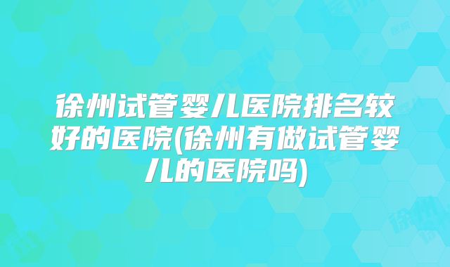徐州试管婴儿医院排名较好的医院(徐州有做试管婴儿的医院吗)