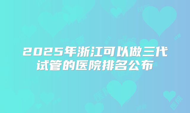 2025年浙江可以做三代试管的医院排名公布