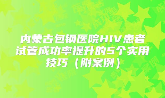 内蒙古包钢医院HIV患者试管成功率提升的5个实用技巧（附案例）