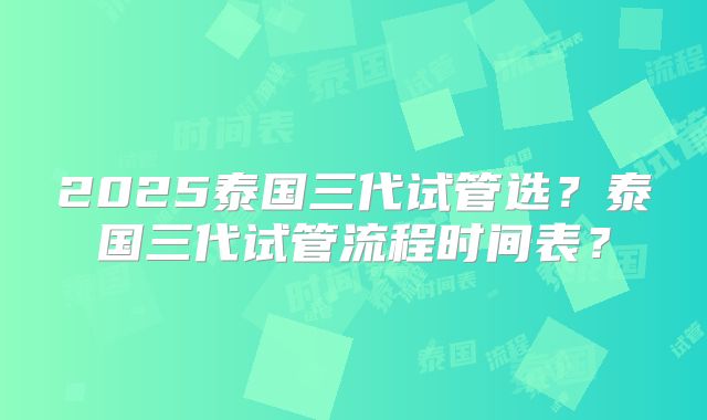 2025泰国三代试管选？泰国三代试管流程时间表？