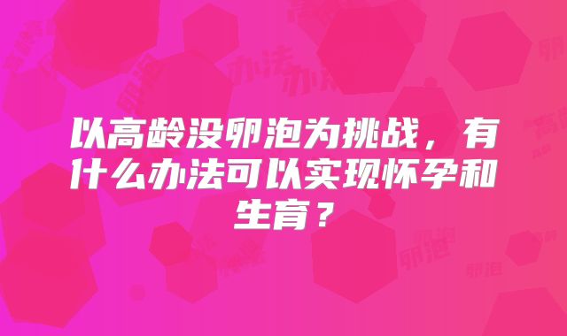 以高龄没卵泡为挑战,有什么办法可以实现怀孕和生育?