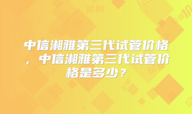 中信湘雅第三代试管价格，中信湘雅第三代试管价格是多少？