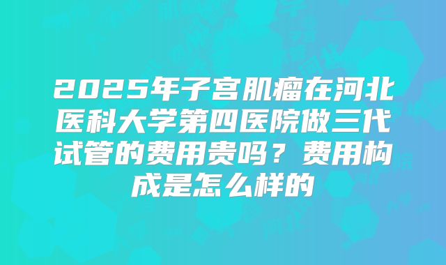 2025年子宫肌瘤在河北医科大学第四医院做三代试管的费用贵吗？费用构成是怎么样的
