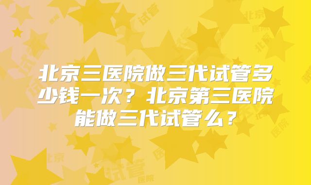 北京三医院做三代试管多少钱一次?北京第三医院能做三代试管么?