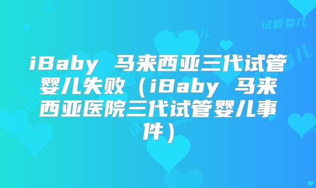 iBaby 马来西亚三代试管婴儿失败（iBaby 马来西亚医院三代试管婴儿事件）