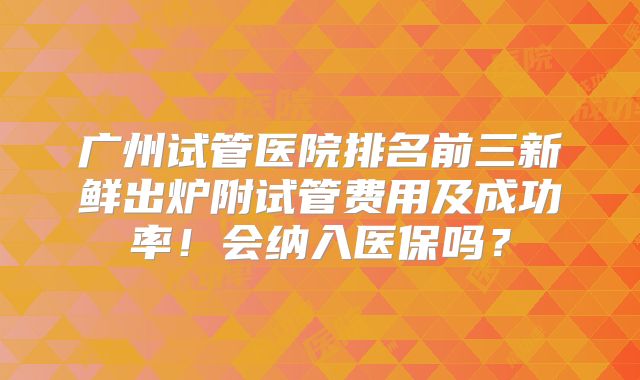 广州试管医院排名前三新鲜出炉附试管费用及成功率!会纳入医保吗?