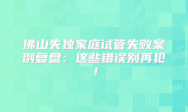 佛山失独家庭试管失败案例复盘：这些错误别再犯！