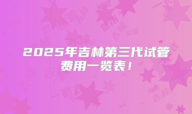 2025年吉林第三代试管费用一览表!