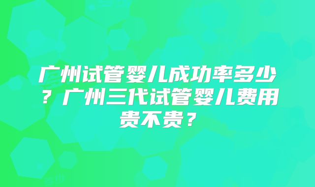 广州试管婴儿成功率多少？广州三代试管婴儿费用贵不贵？