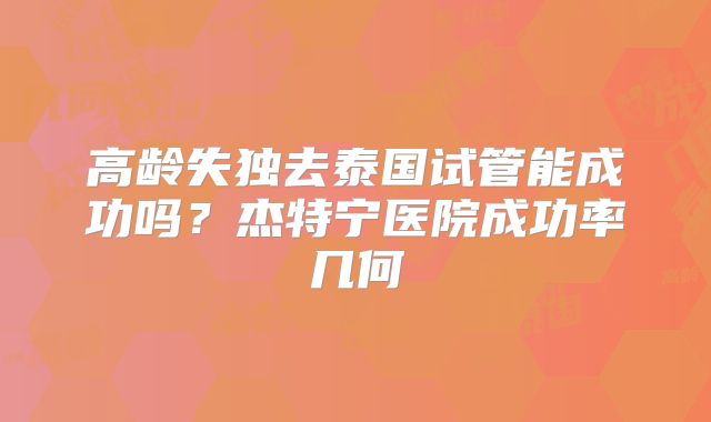 高龄失独去泰国试管能成功吗？杰特宁医院成功率几何