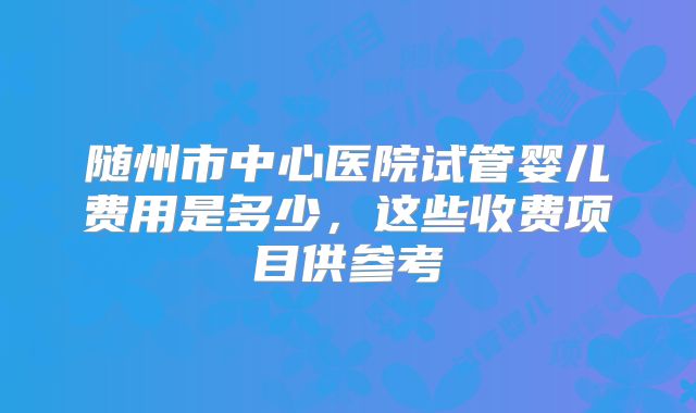 随州市中心医院试管婴儿费用是多少，这些收费项目供参考