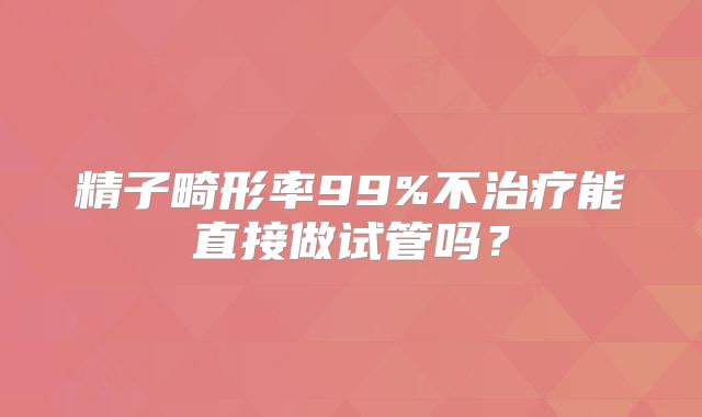 精子畸形率99%不治疗能直接做试管吗？