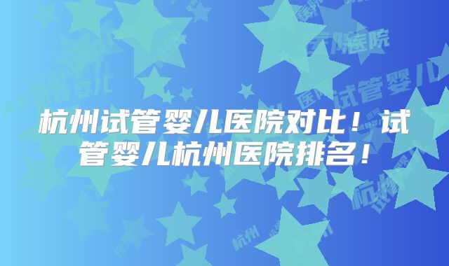 杭州试管婴儿医院对比！试管婴儿杭州医院排名！