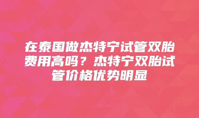 在泰国做杰特宁试管双胎费用高吗？杰特宁双胎试管价格优势明显