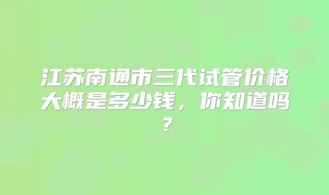 江苏南通市三代试管价格大概是多少钱，你知道吗？