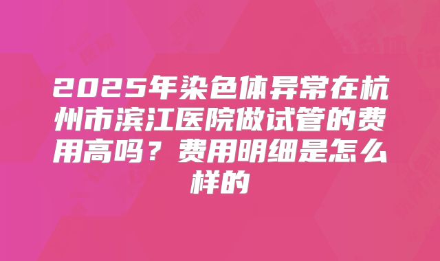 2025年染色体异常在杭州市滨江医院做试管的费用高吗？费用明细是怎么样的
