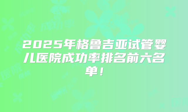 2025年格鲁吉亚试管婴儿医院成功率排名前六名单!