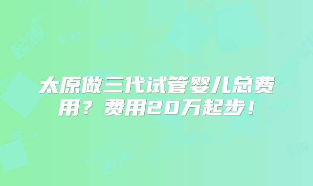 太原做三代试管婴儿总费用？费用20万起步！
