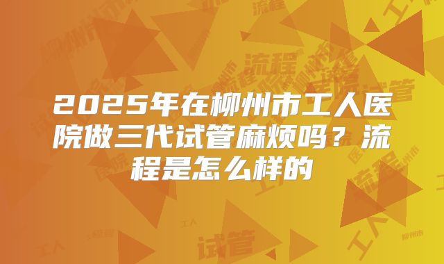 2025年在柳州市工人医院做三代试管麻烦吗？流程是怎么样的
