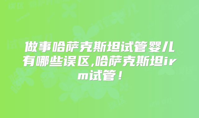 做事哈萨克斯坦试管婴儿有哪些误区,哈萨克斯坦irm试管！