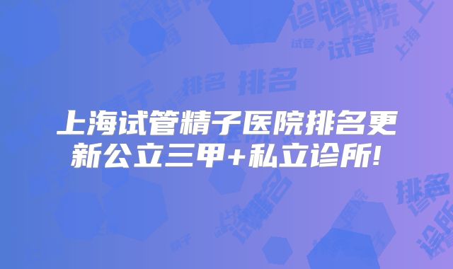上海试管精子医院排名更新公立三甲+私立诊所!