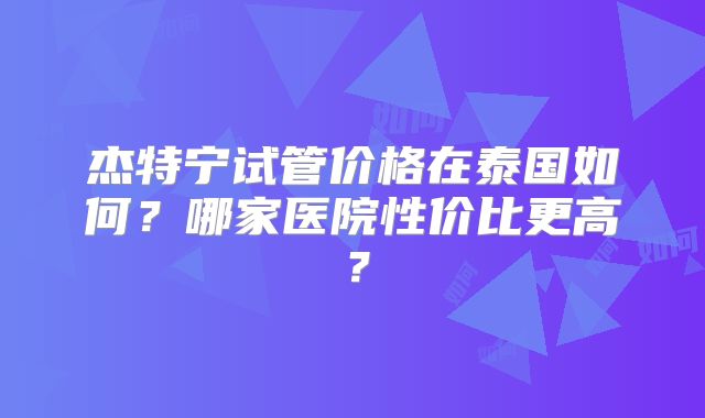 杰特宁试管价格在泰国如何？哪家医院性价比更高？
