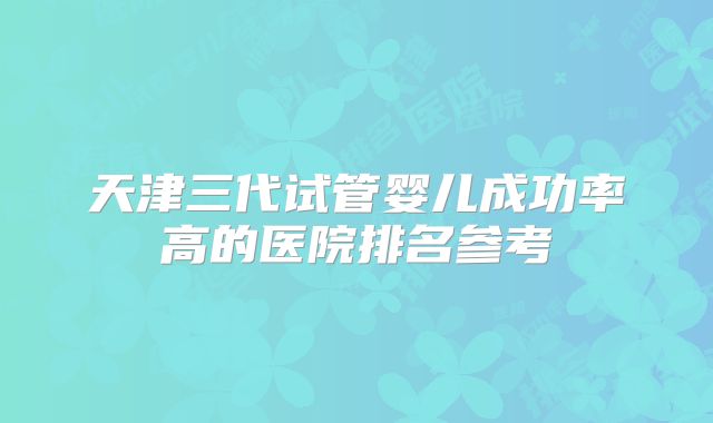 天津三代试管婴儿成功率高的医院排名参考
