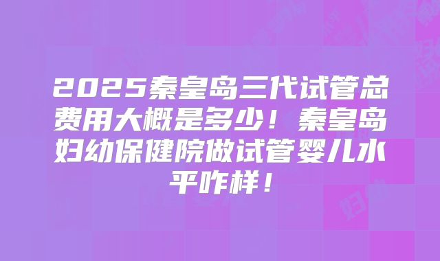 2025秦皇岛三代试管总费用大概是多少！秦皇岛妇幼保健院做试管婴儿水平咋样！