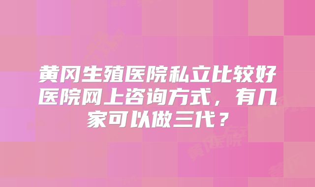 黄冈生殖医院私立比较好医院网上咨询方式，有几家可以做三代？