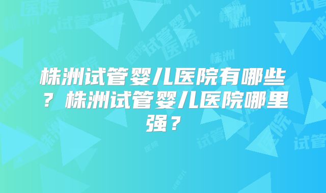 株洲试管婴儿医院有哪些?株洲试管婴儿医院哪里强?