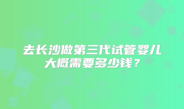 去长沙做第三代试管婴儿大概需要多少钱?