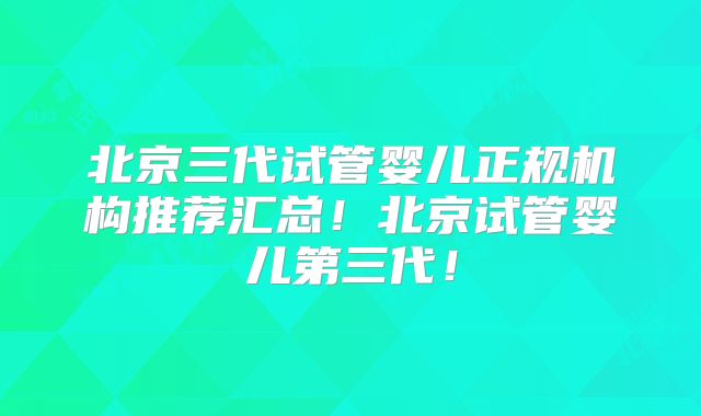 北京三代试管婴儿正规机构推荐汇总！北京试管婴儿第三代！