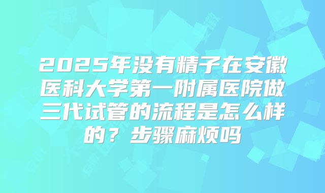 2025年没有精子在安徽医科大学第一附属医院做三代试管的流程是怎么样的？步骤麻烦吗