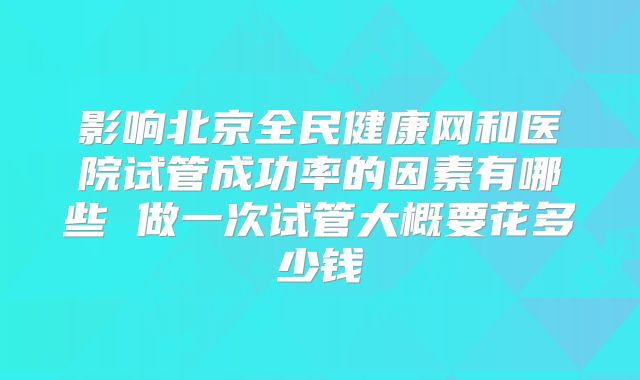 影响北京全民健康网和医院试管成功率的因素有哪些 做一次试管大概要花多少钱