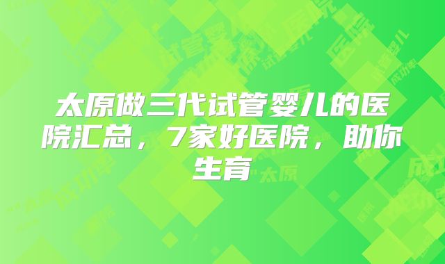 太原做三代试管婴儿的医院汇总，7家好医院，助你生育
