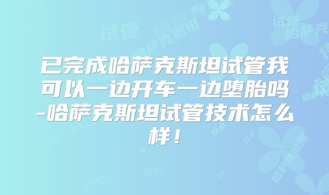 已完成哈萨克斯坦试管我可以一边开车一边堕胎吗-哈萨克斯坦试管技术怎么样！