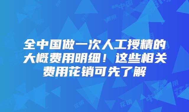 全中国做一次人工授精的大概费用明细!这些相关费用花销可先了解